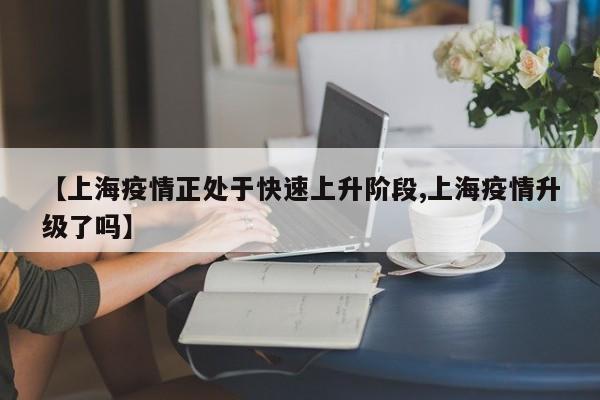【上海疫情正处于快速上升阶段,上海疫情升级了吗】