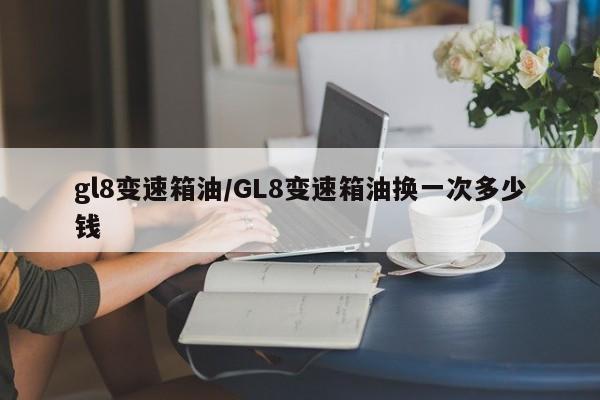 gl8变速箱油/GL8变速箱油换一次多少钱