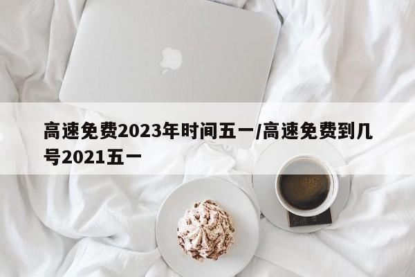 高速免费2023年时间五一/高速免费到几号2021五一