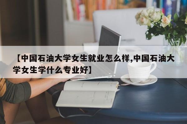 【中国石油大学女生就业怎么样,中国石油大学女生学什么专业好】