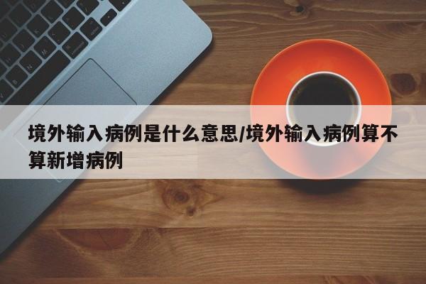 境外输入病例是什么意思/境外输入病例算不算新增病例