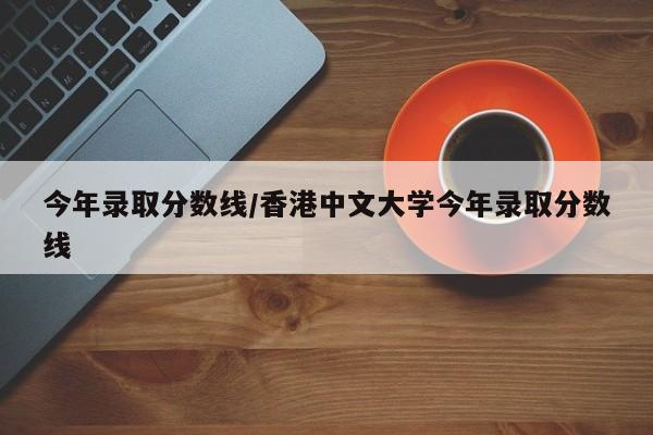 今年录取分数线/香港中文大学今年录取分数线
