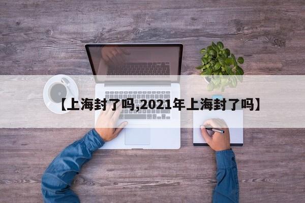 【上海封了吗,2021年上海封了吗】
