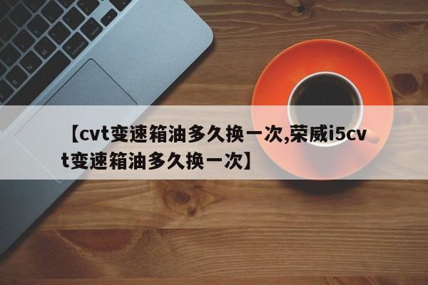 【cvt变速箱油多久换一次,荣威i5cvt变速箱油多久换一次】