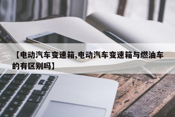 【电动汽车变速箱,电动汽车变速箱与燃油车的有区别吗】