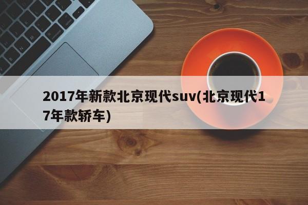 2017年新款北京现代suv(北京现代17年款轿车)