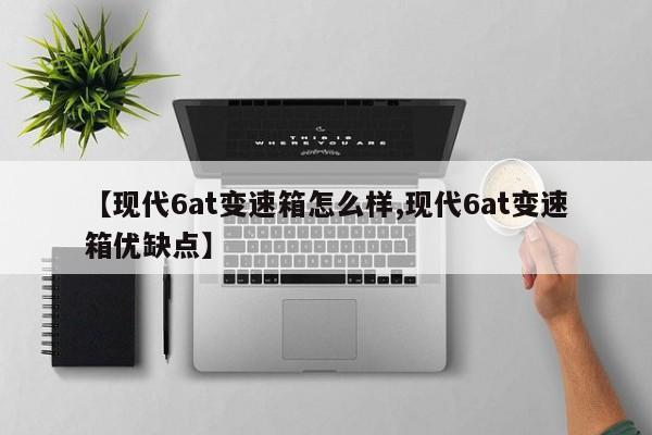 【现代6at变速箱怎么样,现代6at变速箱优缺点】