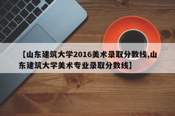 【山东建筑大学2016美术录取分数线,山东建筑大学美术专业录取分数线】