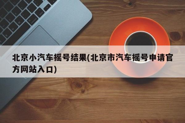北京小汽车摇号结果(北京市汽车摇号申请官方网站入口)