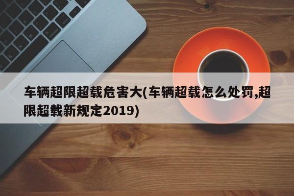 车辆超限超载危害大(车辆超载怎么处罚,超限超载新规定2019)