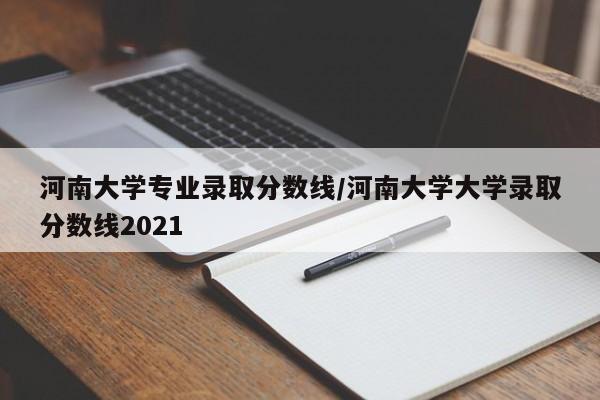 河南大学专业录取分数线/河南大学大学录取分数线2021