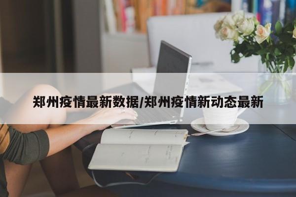 郑州疫情最新数据/郑州疫情新动态最新