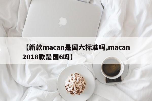 【新款macan是国六标准吗,macan2018款是国6吗】