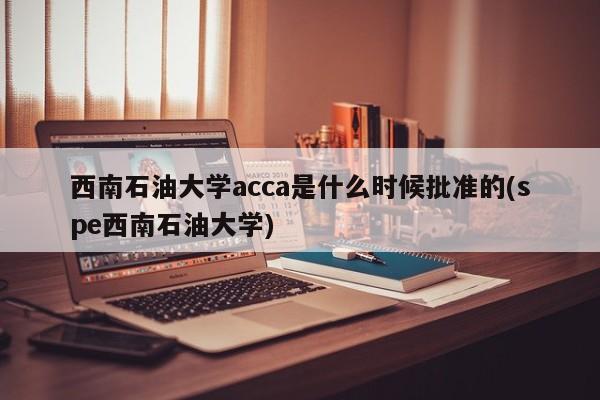 西南石油大学acca是什么时候批准的(spe西南石油大学)