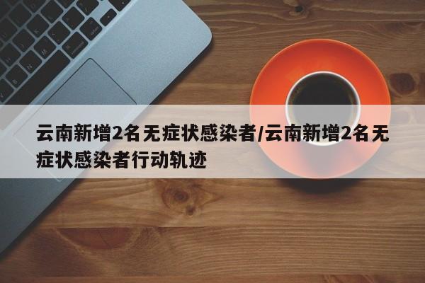 云南新增2名无症状感染者/云南新增2名无症状感染者行动轨迹