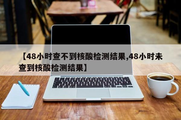 【48小时查不到核酸检测结果,48小时未查到核酸检测结果】