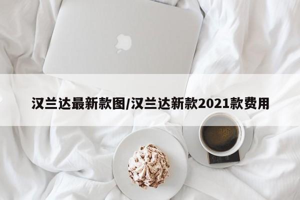 汉兰达最新款图/汉兰达新款2021款费用