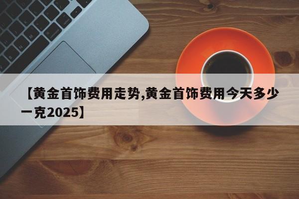 【黄金首饰费用走势,黄金首饰费用今天多少一克2025】