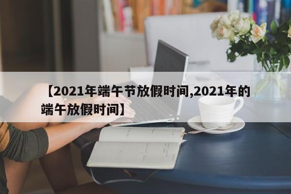 【2021年端午节放假时间,2021年的端午放假时间】