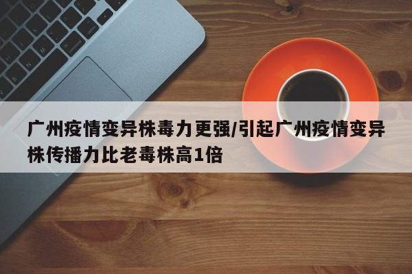 广州疫情变异株毒力更强/引起广州疫情变异株传播力比老毒株高1倍