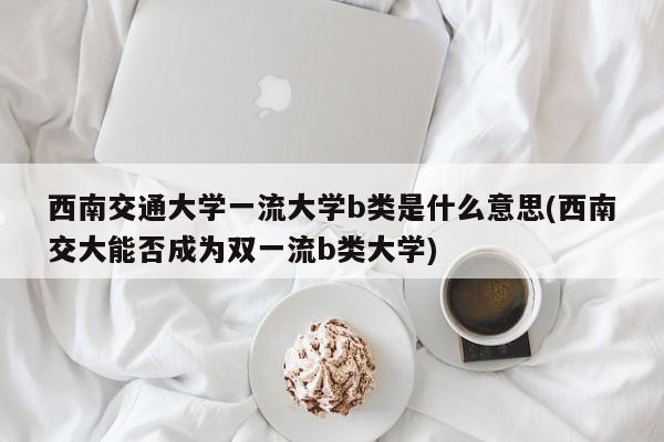西南交通大学一流大学b类是什么意思(西南交大能否成为双一流b类大学)