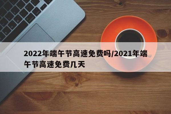 2022年端午节高速免费吗/2021年端午节高速免费几天